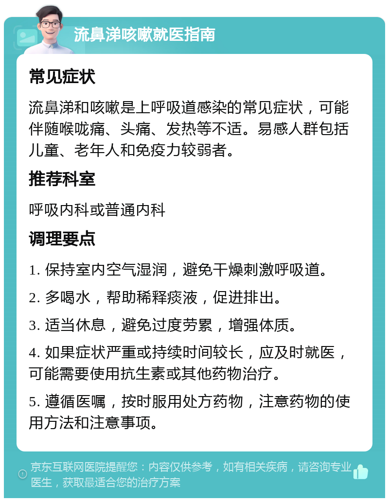 流鼻涕咳嗽就医指南 常见症状 流鼻涕和咳嗽是上呼吸道感染的常见症状，可能伴随喉咙痛、头痛、发热等不适。易感人群包括儿童、老年人和免疫力较弱者。 推荐科室 呼吸内科或普通内科 调理要点 1. 保持室内空气湿润，避免干燥刺激呼吸道。 2. 多喝水，帮助稀释痰液，促进排出。 3. 适当休息，避免过度劳累，增强体质。 4. 如果症状严重或持续时间较长，应及时就医，可能需要使用抗生素或其他药物治疗。 5. 遵循医嘱，按时服用处方药物，注意药物的使用方法和注意事项。