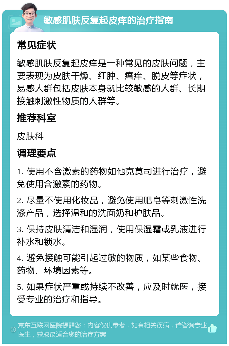 敏感肌肤反复起皮痒的治疗指南 常见症状 敏感肌肤反复起皮痒是一种常见的皮肤问题，主要表现为皮肤干燥、红肿、瘙痒、脱皮等症状，易感人群包括皮肤本身就比较敏感的人群、长期接触刺激性物质的人群等。 推荐科室 皮肤科 调理要点 1. 使用不含激素的药物如他克莫司进行治疗，避免使用含激素的药物。 2. 尽量不使用化妆品，避免使用肥皂等刺激性洗涤产品，选择温和的洗面奶和护肤品。 3. 保持皮肤清洁和湿润，使用保湿霜或乳液进行补水和锁水。 4. 避免接触可能引起过敏的物质，如某些食物、药物、环境因素等。 5. 如果症状严重或持续不改善，应及时就医，接受专业的治疗和指导。