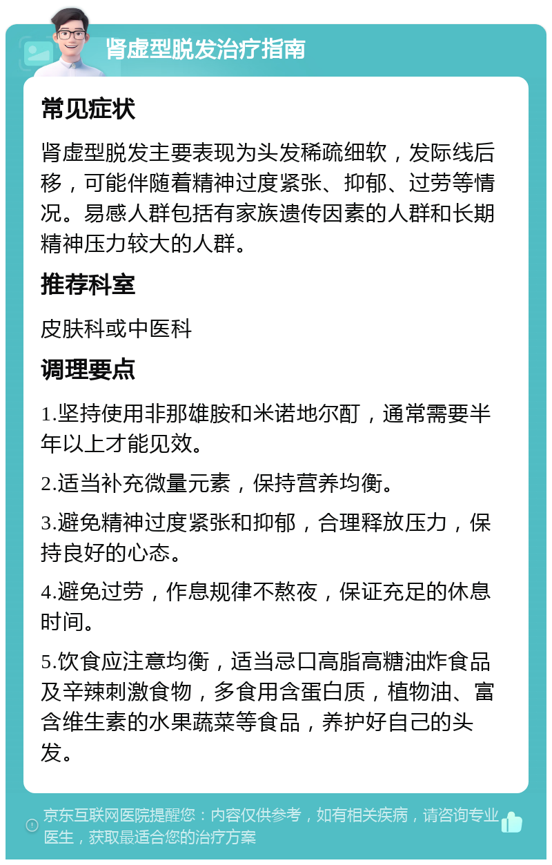 肾虚型脱发治疗指南 常见症状 肾虚型脱发主要表现为头发稀疏细软，发际线后移，可能伴随着精神过度紧张、抑郁、过劳等情况。易感人群包括有家族遗传因素的人群和长期精神压力较大的人群。 推荐科室 皮肤科或中医科 调理要点 1.坚持使用非那雄胺和米诺地尔酊，通常需要半年以上才能见效。 2.适当补充微量元素，保持营养均衡。 3.避免精神过度紧张和抑郁，合理释放压力，保持良好的心态。 4.避免过劳，作息规律不熬夜，保证充足的休息时间。 5.饮食应注意均衡，适当忌口高脂高糖油炸食品及辛辣刺激食物，多食用含蛋白质，植物油、富含维生素的水果蔬菜等食品，养护好自己的头发。