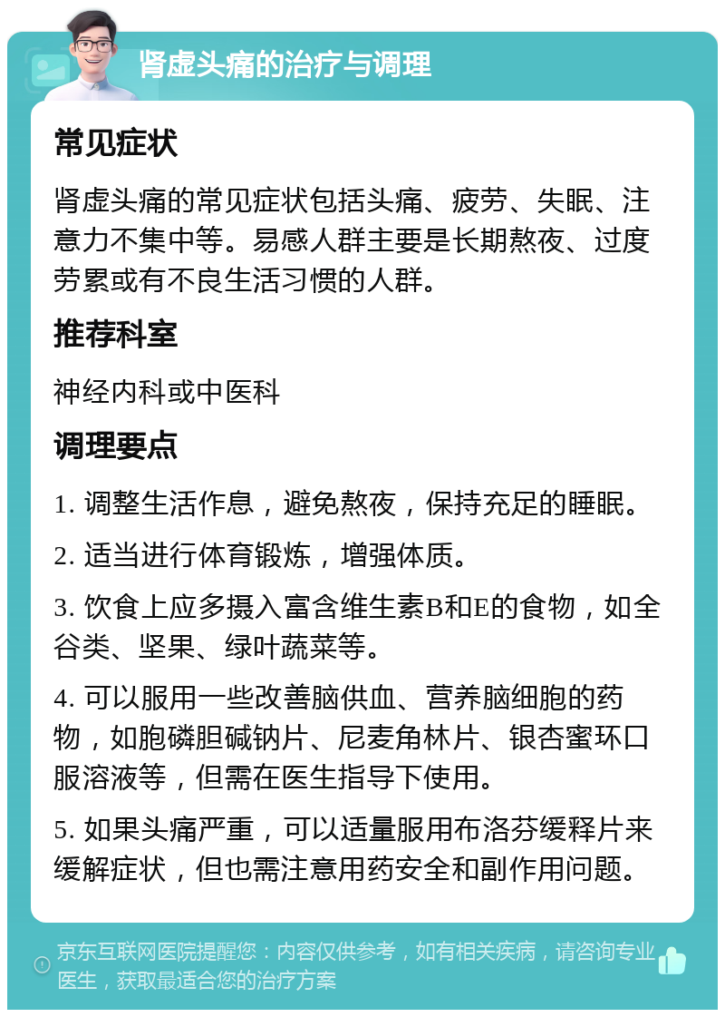 肾虚头痛的治疗与调理 常见症状 肾虚头痛的常见症状包括头痛、疲劳、失眠、注意力不集中等。易感人群主要是长期熬夜、过度劳累或有不良生活习惯的人群。 推荐科室 神经内科或中医科 调理要点 1. 调整生活作息，避免熬夜，保持充足的睡眠。 2. 适当进行体育锻炼，增强体质。 3. 饮食上应多摄入富含维生素B和E的食物，如全谷类、坚果、绿叶蔬菜等。 4. 可以服用一些改善脑供血、营养脑细胞的药物，如胞磷胆碱钠片、尼麦角林片、银杏蜜环口服溶液等，但需在医生指导下使用。 5. 如果头痛严重，可以适量服用布洛芬缓释片来缓解症状，但也需注意用药安全和副作用问题。