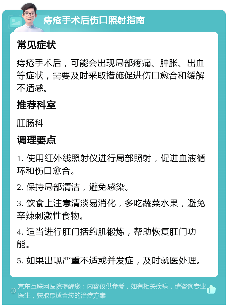 痔疮手术后伤口照射指南 常见症状 痔疮手术后，可能会出现局部疼痛、肿胀、出血等症状，需要及时采取措施促进伤口愈合和缓解不适感。 推荐科室 肛肠科 调理要点 1. 使用红外线照射仪进行局部照射，促进血液循环和伤口愈合。 2. 保持局部清洁，避免感染。 3. 饮食上注意清淡易消化，多吃蔬菜水果，避免辛辣刺激性食物。 4. 适当进行肛门括约肌锻炼，帮助恢复肛门功能。 5. 如果出现严重不适或并发症，及时就医处理。