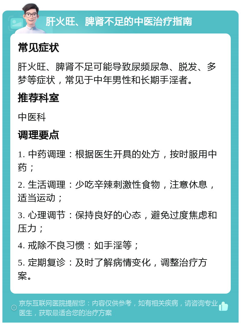 肝火旺、脾肾不足的中医治疗指南 常见症状 肝火旺、脾肾不足可能导致尿频尿急、脱发、多梦等症状，常见于中年男性和长期手淫者。 推荐科室 中医科 调理要点 1. 中药调理：根据医生开具的处方，按时服用中药； 2. 生活调理：少吃辛辣刺激性食物，注意休息，适当运动； 3. 心理调节：保持良好的心态，避免过度焦虑和压力； 4. 戒除不良习惯：如手淫等； 5. 定期复诊：及时了解病情变化，调整治疗方案。