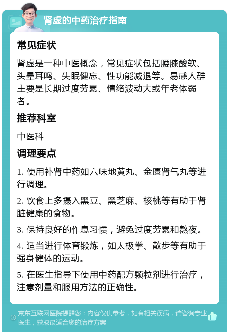 肾虚的中药治疗指南 常见症状 肾虚是一种中医概念，常见症状包括腰膝酸软、头晕耳鸣、失眠健忘、性功能减退等。易感人群主要是长期过度劳累、情绪波动大或年老体弱者。 推荐科室 中医科 调理要点 1. 使用补肾中药如六味地黄丸、金匮肾气丸等进行调理。 2. 饮食上多摄入黑豆、黑芝麻、核桃等有助于肾脏健康的食物。 3. 保持良好的作息习惯，避免过度劳累和熬夜。 4. 适当进行体育锻炼，如太极拳、散步等有助于强身健体的运动。 5. 在医生指导下使用中药配方颗粒剂进行治疗，注意剂量和服用方法的正确性。