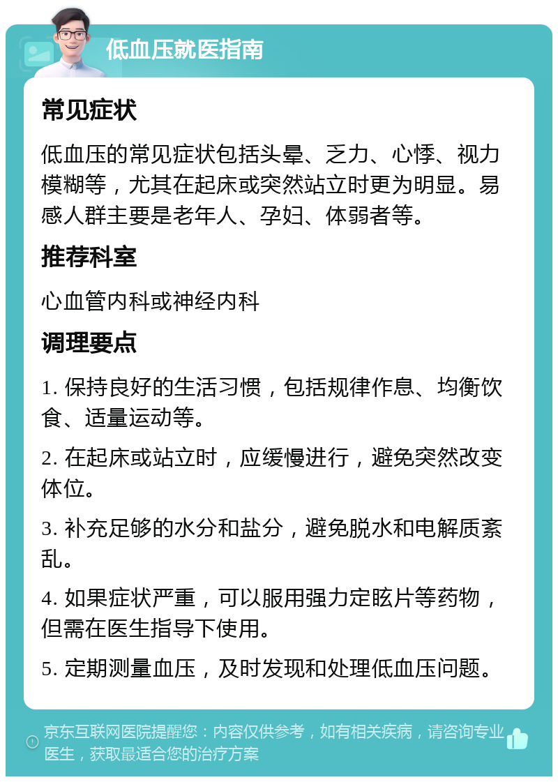 低血压就医指南 常见症状 低血压的常见症状包括头晕、乏力、心悸、视力模糊等，尤其在起床或突然站立时更为明显。易感人群主要是老年人、孕妇、体弱者等。 推荐科室 心血管内科或神经内科 调理要点 1. 保持良好的生活习惯，包括规律作息、均衡饮食、适量运动等。 2. 在起床或站立时，应缓慢进行，避免突然改变体位。 3. 补充足够的水分和盐分，避免脱水和电解质紊乱。 4. 如果症状严重，可以服用强力定眩片等药物，但需在医生指导下使用。 5. 定期测量血压，及时发现和处理低血压问题。