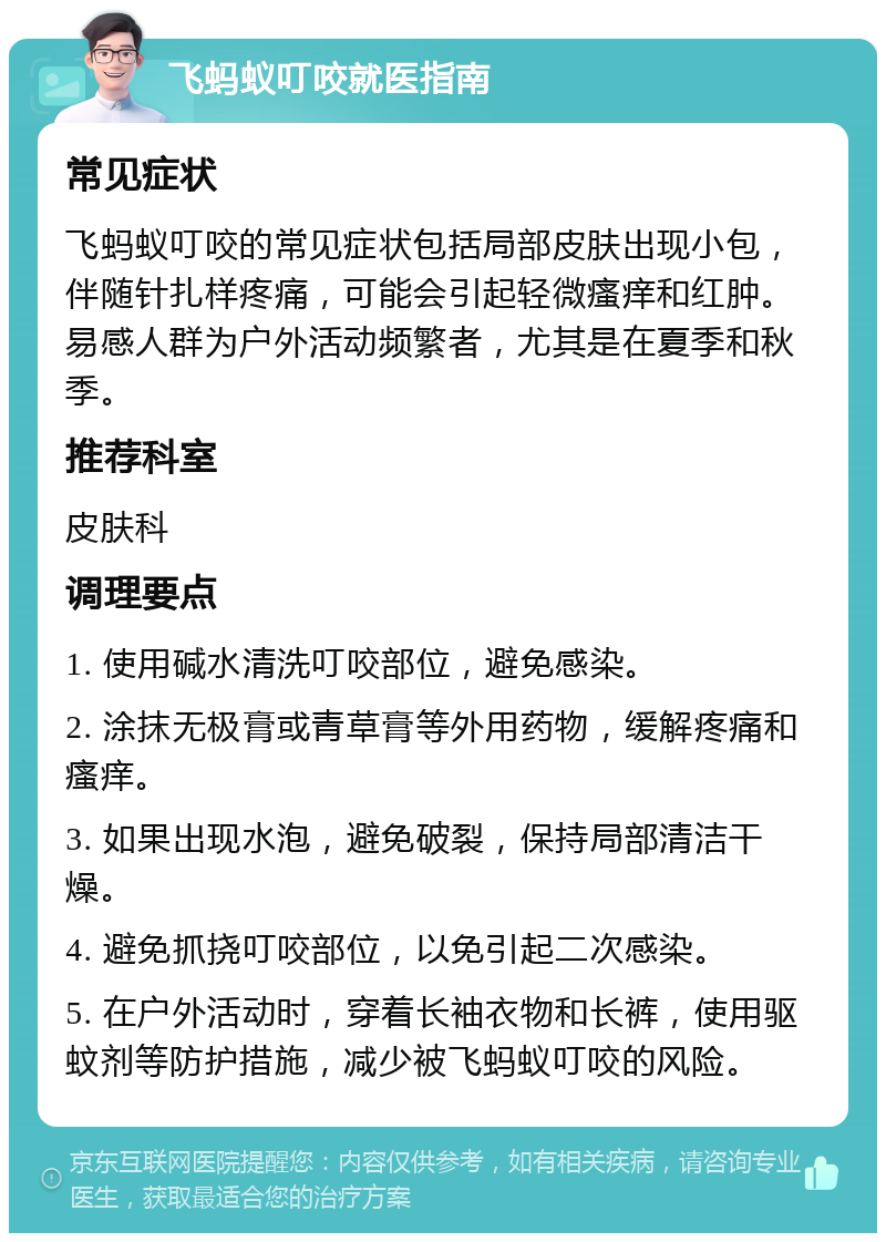 飞蚂蚁叮咬就医指南 常见症状 飞蚂蚁叮咬的常见症状包括局部皮肤出现小包，伴随针扎样疼痛，可能会引起轻微瘙痒和红肿。易感人群为户外活动频繁者，尤其是在夏季和秋季。 推荐科室 皮肤科 调理要点 1. 使用碱水清洗叮咬部位，避免感染。 2. 涂抹无极膏或青草膏等外用药物，缓解疼痛和瘙痒。 3. 如果出现水泡，避免破裂，保持局部清洁干燥。 4. 避免抓挠叮咬部位，以免引起二次感染。 5. 在户外活动时，穿着长袖衣物和长裤，使用驱蚊剂等防护措施，减少被飞蚂蚁叮咬的风险。