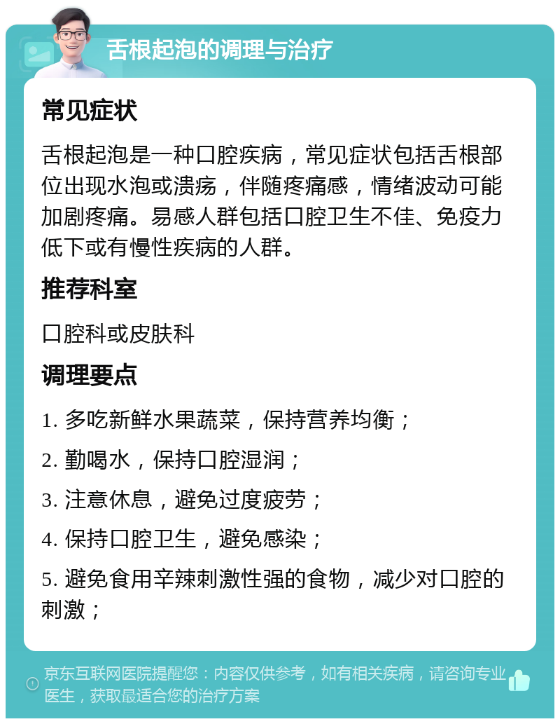 舌根起泡的调理与治疗 常见症状 舌根起泡是一种口腔疾病，常见症状包括舌根部位出现水泡或溃疡，伴随疼痛感，情绪波动可能加剧疼痛。易感人群包括口腔卫生不佳、免疫力低下或有慢性疾病的人群。 推荐科室 口腔科或皮肤科 调理要点 1. 多吃新鲜水果蔬菜，保持营养均衡； 2. 勤喝水，保持口腔湿润； 3. 注意休息，避免过度疲劳； 4. 保持口腔卫生，避免感染； 5. 避免食用辛辣刺激性强的食物，减少对口腔的刺激；