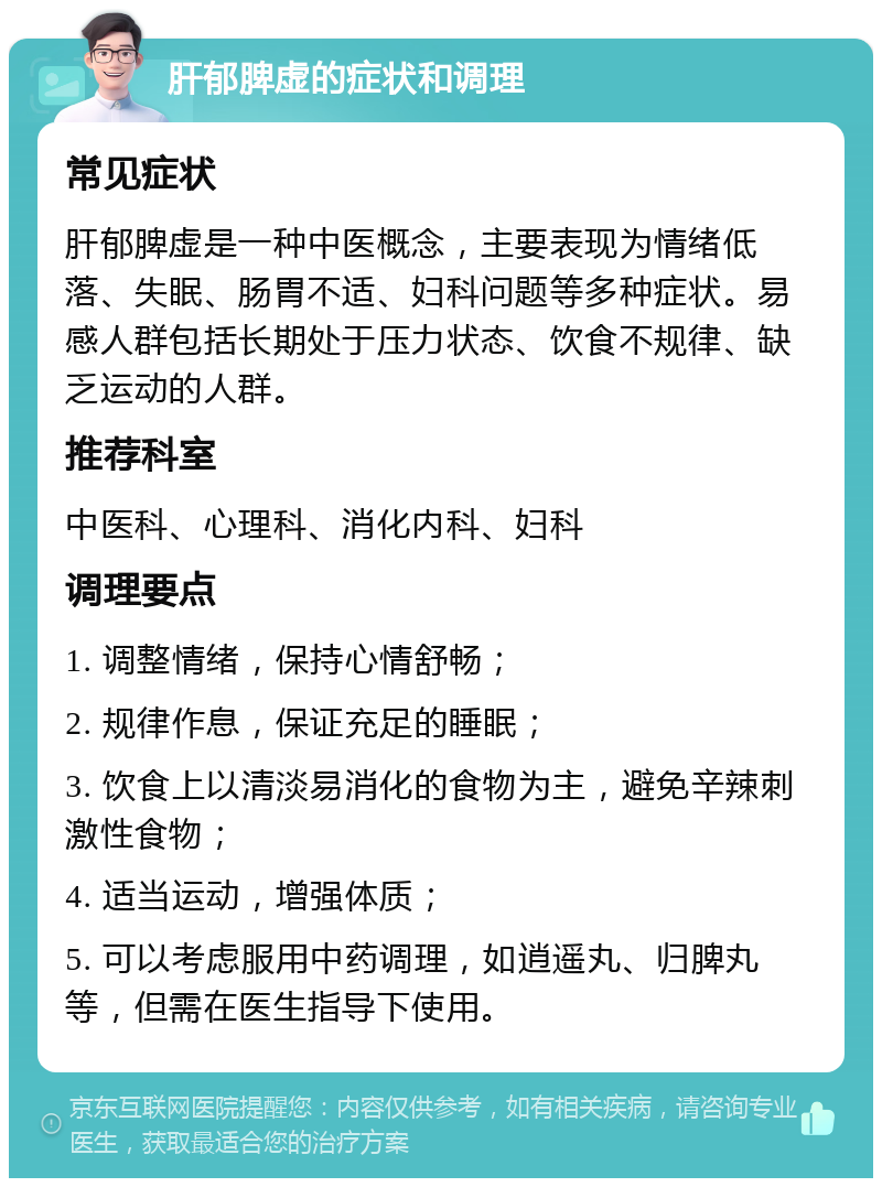 肝郁脾虚的症状和调理 常见症状 肝郁脾虚是一种中医概念，主要表现为情绪低落、失眠、肠胃不适、妇科问题等多种症状。易感人群包括长期处于压力状态、饮食不规律、缺乏运动的人群。 推荐科室 中医科、心理科、消化内科、妇科 调理要点 1. 调整情绪，保持心情舒畅； 2. 规律作息，保证充足的睡眠； 3. 饮食上以清淡易消化的食物为主，避免辛辣刺激性食物； 4. 适当运动，增强体质； 5. 可以考虑服用中药调理，如逍遥丸、归脾丸等，但需在医生指导下使用。