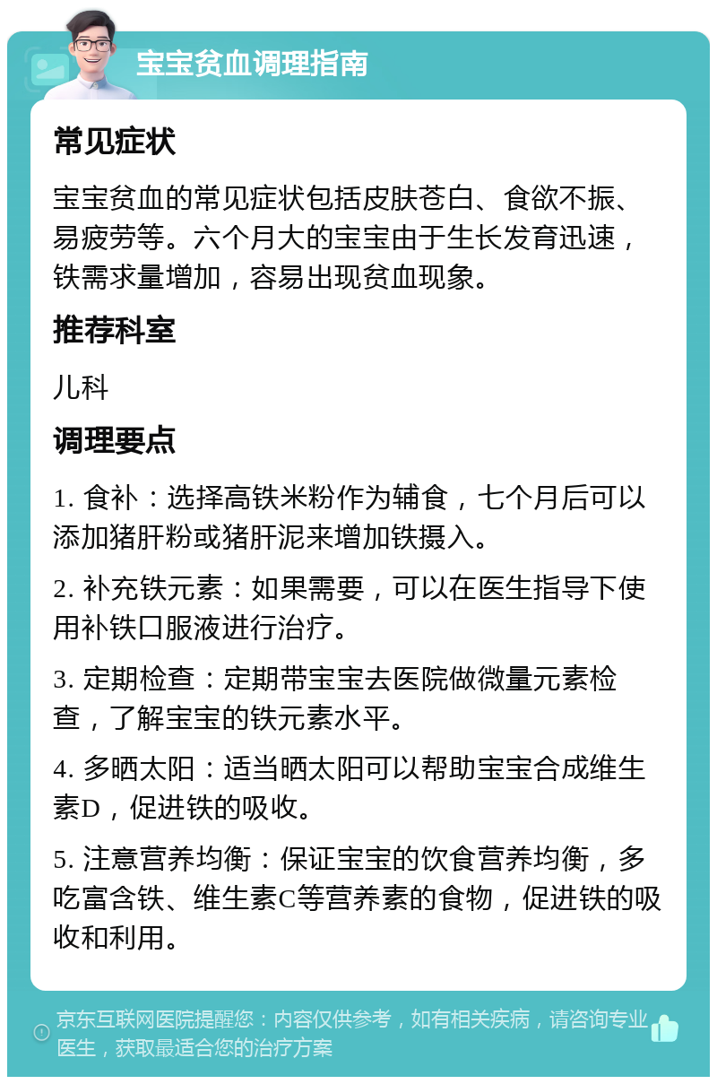 宝宝贫血调理指南 常见症状 宝宝贫血的常见症状包括皮肤苍白、食欲不振、易疲劳等。六个月大的宝宝由于生长发育迅速，铁需求量增加，容易出现贫血现象。 推荐科室 儿科 调理要点 1. 食补：选择高铁米粉作为辅食，七个月后可以添加猪肝粉或猪肝泥来增加铁摄入。 2. 补充铁元素：如果需要，可以在医生指导下使用补铁口服液进行治疗。 3. 定期检查：定期带宝宝去医院做微量元素检查，了解宝宝的铁元素水平。 4. 多晒太阳：适当晒太阳可以帮助宝宝合成维生素D，促进铁的吸收。 5. 注意营养均衡：保证宝宝的饮食营养均衡，多吃富含铁、维生素C等营养素的食物，促进铁的吸收和利用。