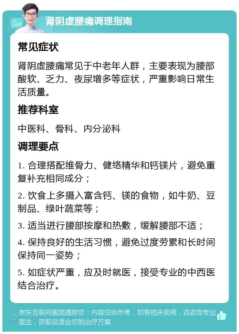 肾阴虚腰痛调理指南 常见症状 肾阴虚腰痛常见于中老年人群，主要表现为腰部酸软、乏力、夜尿增多等症状，严重影响日常生活质量。 推荐科室 中医科、骨科、内分泌科 调理要点 1. 合理搭配维骨力、健络精华和钙镁片，避免重复补充相同成分； 2. 饮食上多摄入富含钙、镁的食物，如牛奶、豆制品、绿叶蔬菜等； 3. 适当进行腰部按摩和热敷，缓解腰部不适； 4. 保持良好的生活习惯，避免过度劳累和长时间保持同一姿势； 5. 如症状严重，应及时就医，接受专业的中西医结合治疗。