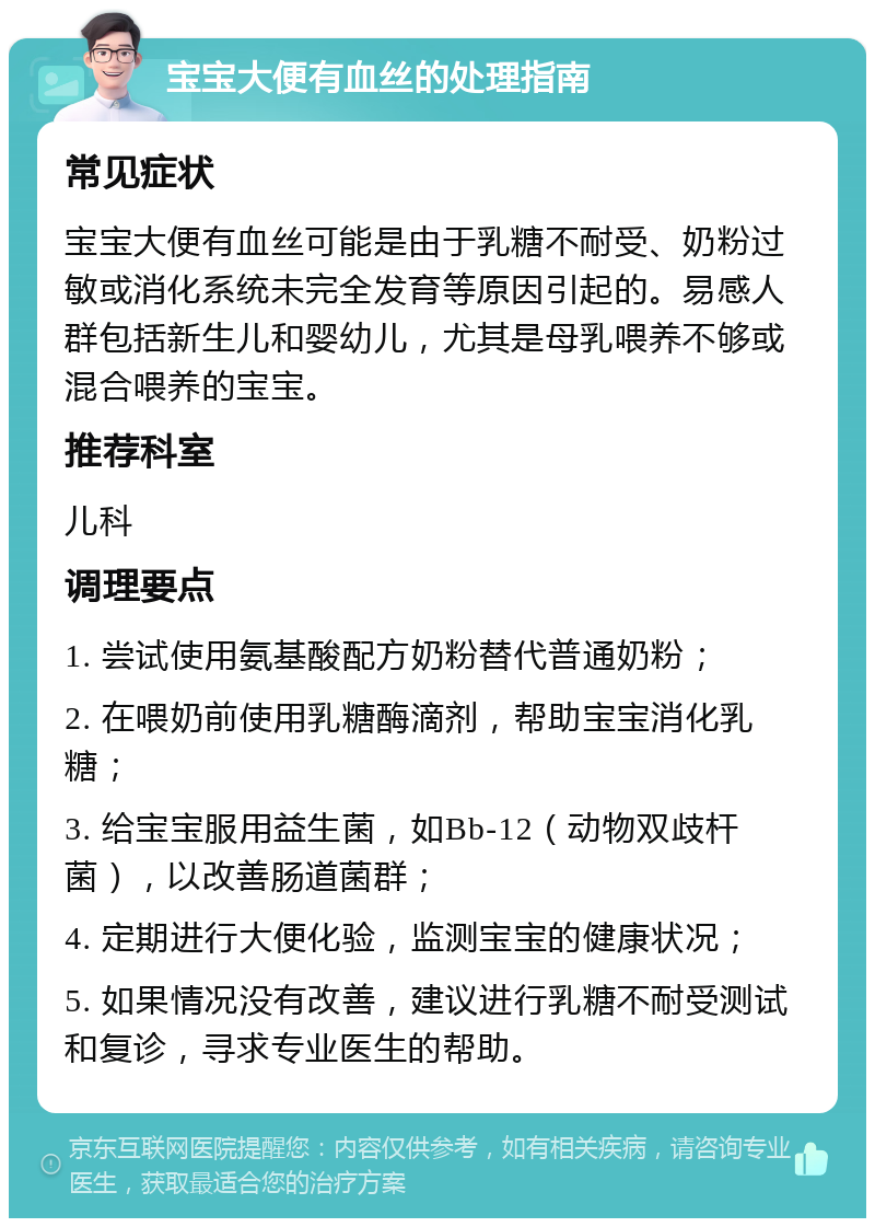 宝宝大便有血丝的处理指南 常见症状 宝宝大便有血丝可能是由于乳糖不耐受、奶粉过敏或消化系统未完全发育等原因引起的。易感人群包括新生儿和婴幼儿，尤其是母乳喂养不够或混合喂养的宝宝。 推荐科室 儿科 调理要点 1. 尝试使用氨基酸配方奶粉替代普通奶粉； 2. 在喂奶前使用乳糖酶滴剂，帮助宝宝消化乳糖； 3. 给宝宝服用益生菌，如Bb-12（动物双歧杆菌），以改善肠道菌群； 4. 定期进行大便化验，监测宝宝的健康状况； 5. 如果情况没有改善，建议进行乳糖不耐受测试和复诊，寻求专业医生的帮助。