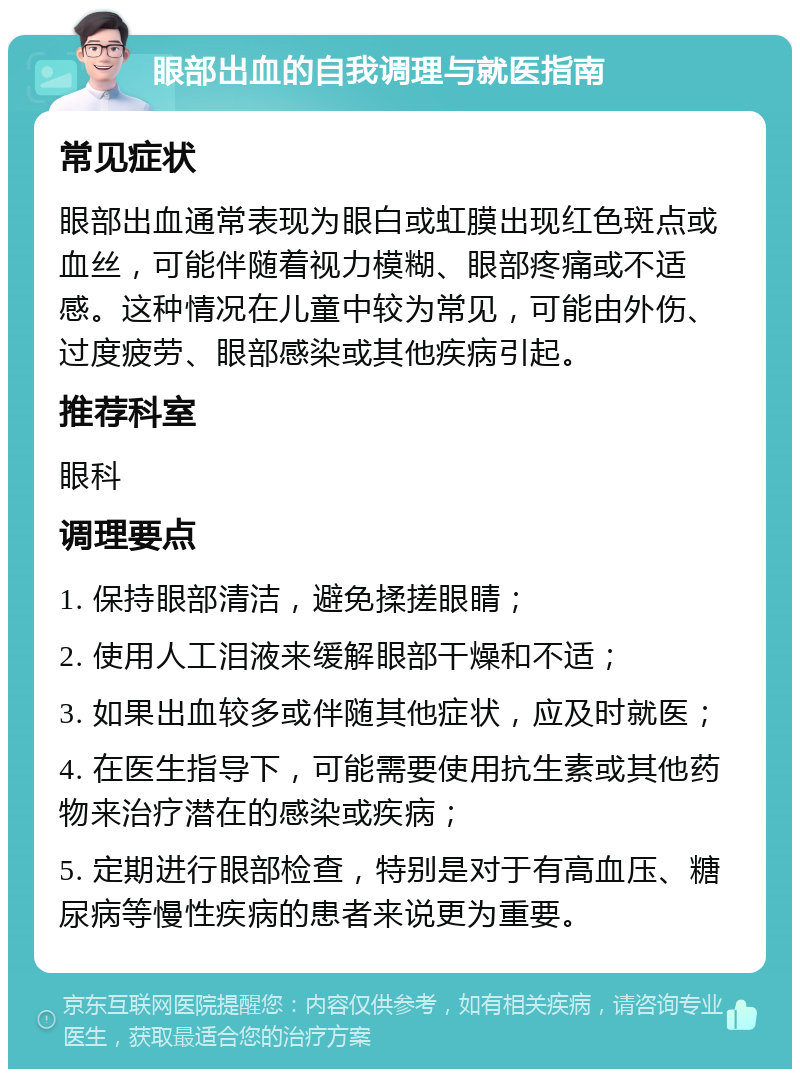 眼部出血的自我调理与就医指南 常见症状 眼部出血通常表现为眼白或虹膜出现红色斑点或血丝，可能伴随着视力模糊、眼部疼痛或不适感。这种情况在儿童中较为常见，可能由外伤、过度疲劳、眼部感染或其他疾病引起。 推荐科室 眼科 调理要点 1. 保持眼部清洁，避免揉搓眼睛； 2. 使用人工泪液来缓解眼部干燥和不适； 3. 如果出血较多或伴随其他症状，应及时就医； 4. 在医生指导下，可能需要使用抗生素或其他药物来治疗潜在的感染或疾病； 5. 定期进行眼部检查，特别是对于有高血压、糖尿病等慢性疾病的患者来说更为重要。