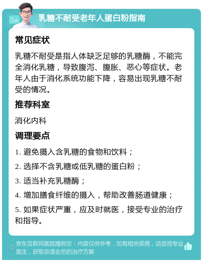 乳糖不耐受老年人蛋白粉指南 常见症状 乳糖不耐受是指人体缺乏足够的乳糖酶，不能完全消化乳糖，导致腹泻、腹胀、恶心等症状。老年人由于消化系统功能下降，容易出现乳糖不耐受的情况。 推荐科室 消化内科 调理要点 1. 避免摄入含乳糖的食物和饮料； 2. 选择不含乳糖或低乳糖的蛋白粉； 3. 适当补充乳糖酶； 4. 增加膳食纤维的摄入，帮助改善肠道健康； 5. 如果症状严重，应及时就医，接受专业的治疗和指导。