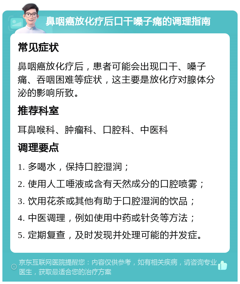 鼻咽癌放化疗后口干嗓子痛的调理指南 常见症状 鼻咽癌放化疗后，患者可能会出现口干、嗓子痛、吞咽困难等症状，这主要是放化疗对腺体分泌的影响所致。 推荐科室 耳鼻喉科、肿瘤科、口腔科、中医科 调理要点 1. 多喝水，保持口腔湿润； 2. 使用人工唾液或含有天然成分的口腔喷雾； 3. 饮用花茶或其他有助于口腔湿润的饮品； 4. 中医调理，例如使用中药或针灸等方法； 5. 定期复查，及时发现并处理可能的并发症。