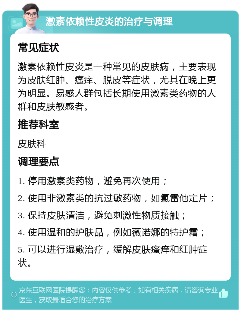 激素依赖性皮炎的治疗与调理 常见症状 激素依赖性皮炎是一种常见的皮肤病，主要表现为皮肤红肿、瘙痒、脱皮等症状，尤其在晚上更为明显。易感人群包括长期使用激素类药物的人群和皮肤敏感者。 推荐科室 皮肤科 调理要点 1. 停用激素类药物，避免再次使用； 2. 使用非激素类的抗过敏药物，如氯雷他定片； 3. 保持皮肤清洁，避免刺激性物质接触； 4. 使用温和的护肤品，例如薇诺娜的特护霜； 5. 可以进行湿敷治疗，缓解皮肤瘙痒和红肿症状。