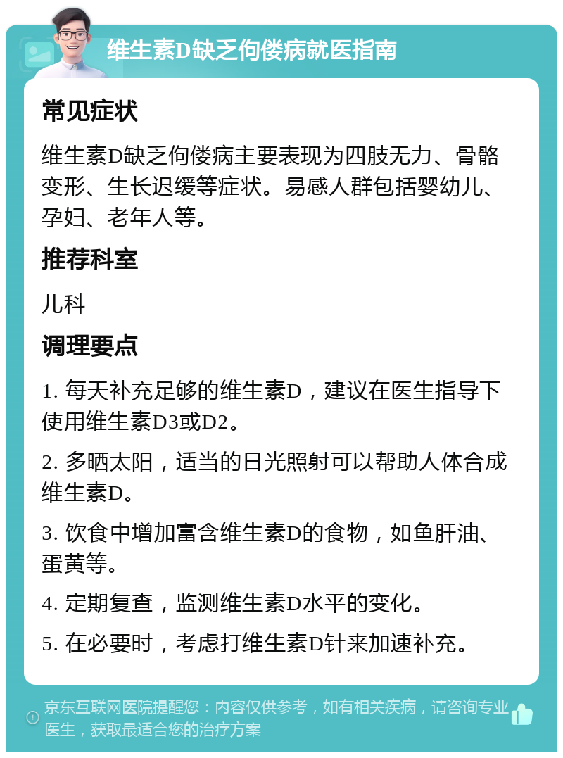 维生素D缺乏佝偻病就医指南 常见症状 维生素D缺乏佝偻病主要表现为四肢无力、骨骼变形、生长迟缓等症状。易感人群包括婴幼儿、孕妇、老年人等。 推荐科室 儿科 调理要点 1. 每天补充足够的维生素D，建议在医生指导下使用维生素D3或D2。 2. 多晒太阳，适当的日光照射可以帮助人体合成维生素D。 3. 饮食中增加富含维生素D的食物，如鱼肝油、蛋黄等。 4. 定期复查，监测维生素D水平的变化。 5. 在必要时，考虑打维生素D针来加速补充。