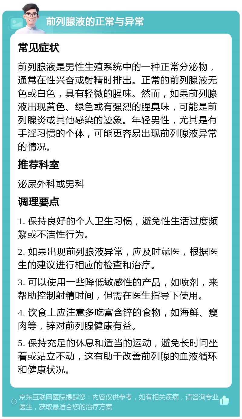 前列腺液的正常与异常 常见症状 前列腺液是男性生殖系统中的一种正常分泌物，通常在性兴奋或射精时排出。正常的前列腺液无色或白色，具有轻微的腥味。然而，如果前列腺液出现黄色、绿色或有强烈的腥臭味，可能是前列腺炎或其他感染的迹象。年轻男性，尤其是有手淫习惯的个体，可能更容易出现前列腺液异常的情况。 推荐科室 泌尿外科或男科 调理要点 1. 保持良好的个人卫生习惯，避免性生活过度频繁或不洁性行为。 2. 如果出现前列腺液异常，应及时就医，根据医生的建议进行相应的检查和治疗。 3. 可以使用一些降低敏感性的产品，如喷剂，来帮助控制射精时间，但需在医生指导下使用。 4. 饮食上应注意多吃富含锌的食物，如海鲜、瘦肉等，锌对前列腺健康有益。 5. 保持充足的休息和适当的运动，避免长时间坐着或站立不动，这有助于改善前列腺的血液循环和健康状况。