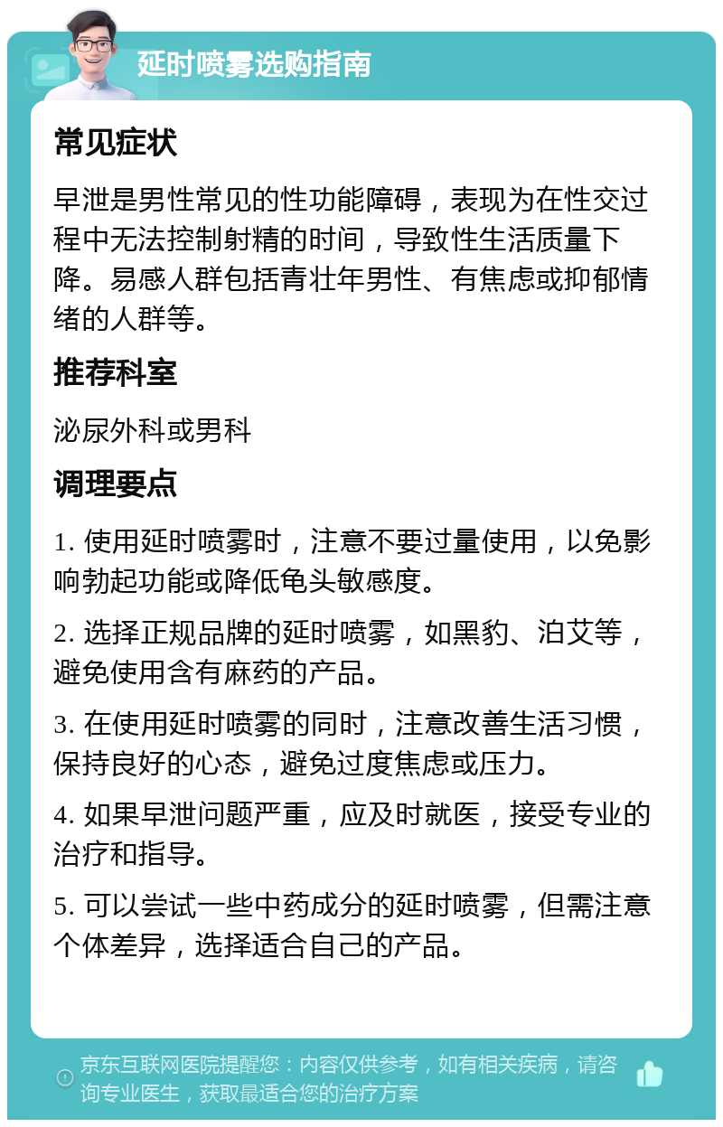 延时喷雾选购指南 常见症状 早泄是男性常见的性功能障碍，表现为在性交过程中无法控制射精的时间，导致性生活质量下降。易感人群包括青壮年男性、有焦虑或抑郁情绪的人群等。 推荐科室 泌尿外科或男科 调理要点 1. 使用延时喷雾时，注意不要过量使用，以免影响勃起功能或降低龟头敏感度。 2. 选择正规品牌的延时喷雾，如黑豹、泊艾等，避免使用含有麻药的产品。 3. 在使用延时喷雾的同时，注意改善生活习惯，保持良好的心态，避免过度焦虑或压力。 4. 如果早泄问题严重，应及时就医，接受专业的治疗和指导。 5. 可以尝试一些中药成分的延时喷雾，但需注意个体差异，选择适合自己的产品。