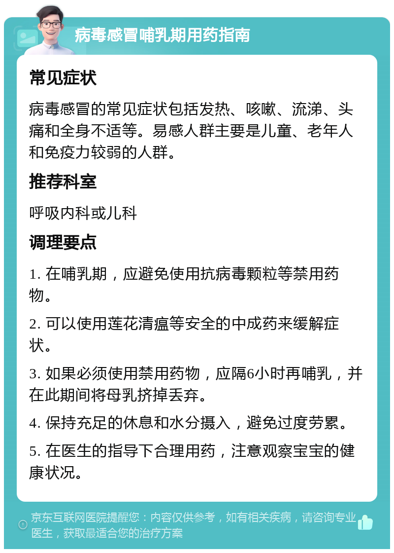 病毒感冒哺乳期用药指南 常见症状 病毒感冒的常见症状包括发热、咳嗽、流涕、头痛和全身不适等。易感人群主要是儿童、老年人和免疫力较弱的人群。 推荐科室 呼吸内科或儿科 调理要点 1. 在哺乳期，应避免使用抗病毒颗粒等禁用药物。 2. 可以使用莲花清瘟等安全的中成药来缓解症状。 3. 如果必须使用禁用药物，应隔6小时再哺乳，并在此期间将母乳挤掉丢弃。 4. 保持充足的休息和水分摄入，避免过度劳累。 5. 在医生的指导下合理用药，注意观察宝宝的健康状况。