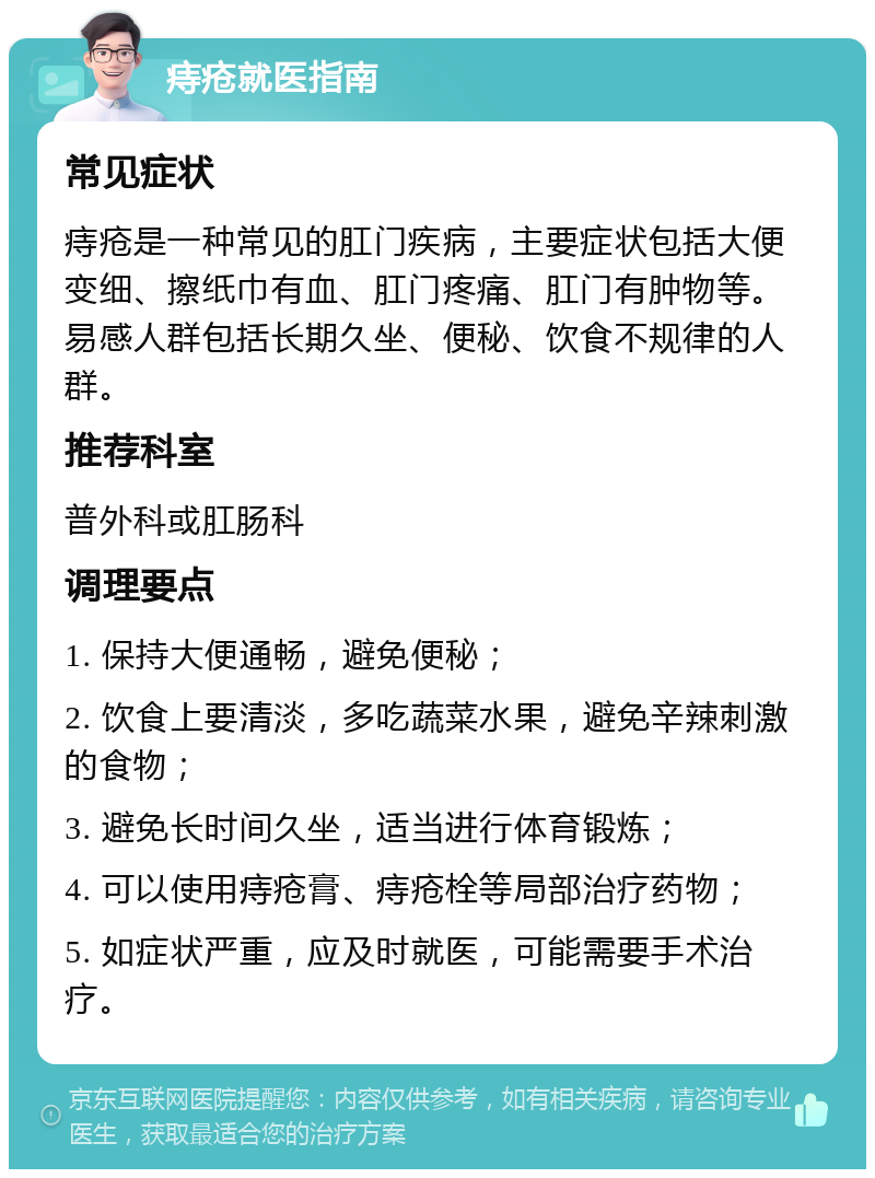 痔疮就医指南 常见症状 痔疮是一种常见的肛门疾病，主要症状包括大便变细、擦纸巾有血、肛门疼痛、肛门有肿物等。易感人群包括长期久坐、便秘、饮食不规律的人群。 推荐科室 普外科或肛肠科 调理要点 1. 保持大便通畅，避免便秘； 2. 饮食上要清淡，多吃蔬菜水果，避免辛辣刺激的食物； 3. 避免长时间久坐，适当进行体育锻炼； 4. 可以使用痔疮膏、痔疮栓等局部治疗药物； 5. 如症状严重，应及时就医，可能需要手术治疗。