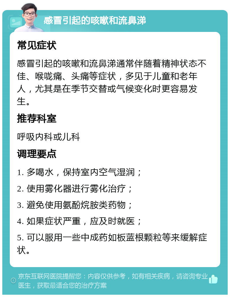 感冒引起的咳嗽和流鼻涕 常见症状 感冒引起的咳嗽和流鼻涕通常伴随着精神状态不佳、喉咙痛、头痛等症状，多见于儿童和老年人，尤其是在季节交替或气候变化时更容易发生。 推荐科室 呼吸内科或儿科 调理要点 1. 多喝水，保持室内空气湿润； 2. 使用雾化器进行雾化治疗； 3. 避免使用氨酚烷胺类药物； 4. 如果症状严重，应及时就医； 5. 可以服用一些中成药如板蓝根颗粒等来缓解症状。