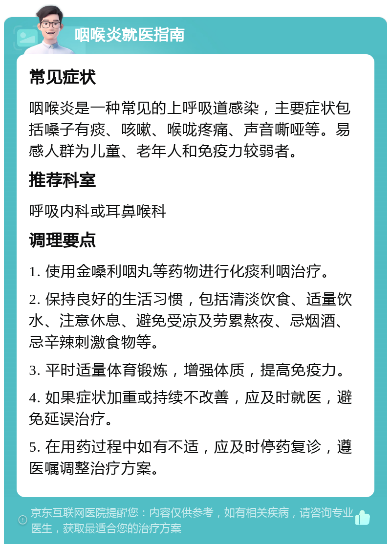 咽喉炎就医指南 常见症状 咽喉炎是一种常见的上呼吸道感染，主要症状包括嗓子有痰、咳嗽、喉咙疼痛、声音嘶哑等。易感人群为儿童、老年人和免疫力较弱者。 推荐科室 呼吸内科或耳鼻喉科 调理要点 1. 使用金嗓利咽丸等药物进行化痰利咽治疗。 2. 保持良好的生活习惯，包括清淡饮食、适量饮水、注意休息、避免受凉及劳累熬夜、忌烟酒、忌辛辣刺激食物等。 3. 平时适量体育锻炼，增强体质，提高免疫力。 4. 如果症状加重或持续不改善，应及时就医，避免延误治疗。 5. 在用药过程中如有不适，应及时停药复诊，遵医嘱调整治疗方案。