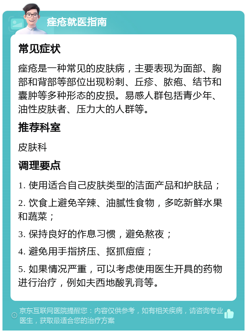 痤疮就医指南 常见症状 痤疮是一种常见的皮肤病，主要表现为面部、胸部和背部等部位出现粉刺、丘疹、脓疱、结节和囊肿等多种形态的皮损。易感人群包括青少年、油性皮肤者、压力大的人群等。 推荐科室 皮肤科 调理要点 1. 使用适合自己皮肤类型的洁面产品和护肤品； 2. 饮食上避免辛辣、油腻性食物，多吃新鲜水果和蔬菜； 3. 保持良好的作息习惯，避免熬夜； 4. 避免用手指挤压、抠抓痘痘； 5. 如果情况严重，可以考虑使用医生开具的药物进行治疗，例如夫西地酸乳膏等。