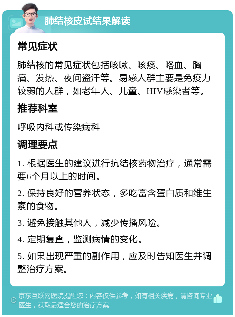 肺结核皮试结果解读 常见症状 肺结核的常见症状包括咳嗽、咳痰、咯血、胸痛、发热、夜间盗汗等。易感人群主要是免疫力较弱的人群，如老年人、儿童、HIV感染者等。 推荐科室 呼吸内科或传染病科 调理要点 1. 根据医生的建议进行抗结核药物治疗，通常需要6个月以上的时间。 2. 保持良好的营养状态，多吃富含蛋白质和维生素的食物。 3. 避免接触其他人，减少传播风险。 4. 定期复查，监测病情的变化。 5. 如果出现严重的副作用，应及时告知医生并调整治疗方案。