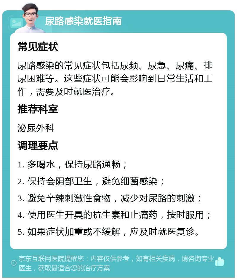 尿路感染就医指南 常见症状 尿路感染的常见症状包括尿频、尿急、尿痛、排尿困难等。这些症状可能会影响到日常生活和工作，需要及时就医治疗。 推荐科室 泌尿外科 调理要点 1. 多喝水，保持尿路通畅； 2. 保持会阴部卫生，避免细菌感染； 3. 避免辛辣刺激性食物，减少对尿路的刺激； 4. 使用医生开具的抗生素和止痛药，按时服用； 5. 如果症状加重或不缓解，应及时就医复诊。