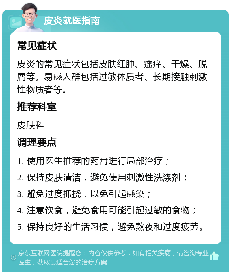 皮炎就医指南 常见症状 皮炎的常见症状包括皮肤红肿、瘙痒、干燥、脱屑等。易感人群包括过敏体质者、长期接触刺激性物质者等。 推荐科室 皮肤科 调理要点 1. 使用医生推荐的药膏进行局部治疗； 2. 保持皮肤清洁，避免使用刺激性洗涤剂； 3. 避免过度抓挠，以免引起感染； 4. 注意饮食，避免食用可能引起过敏的食物； 5. 保持良好的生活习惯，避免熬夜和过度疲劳。