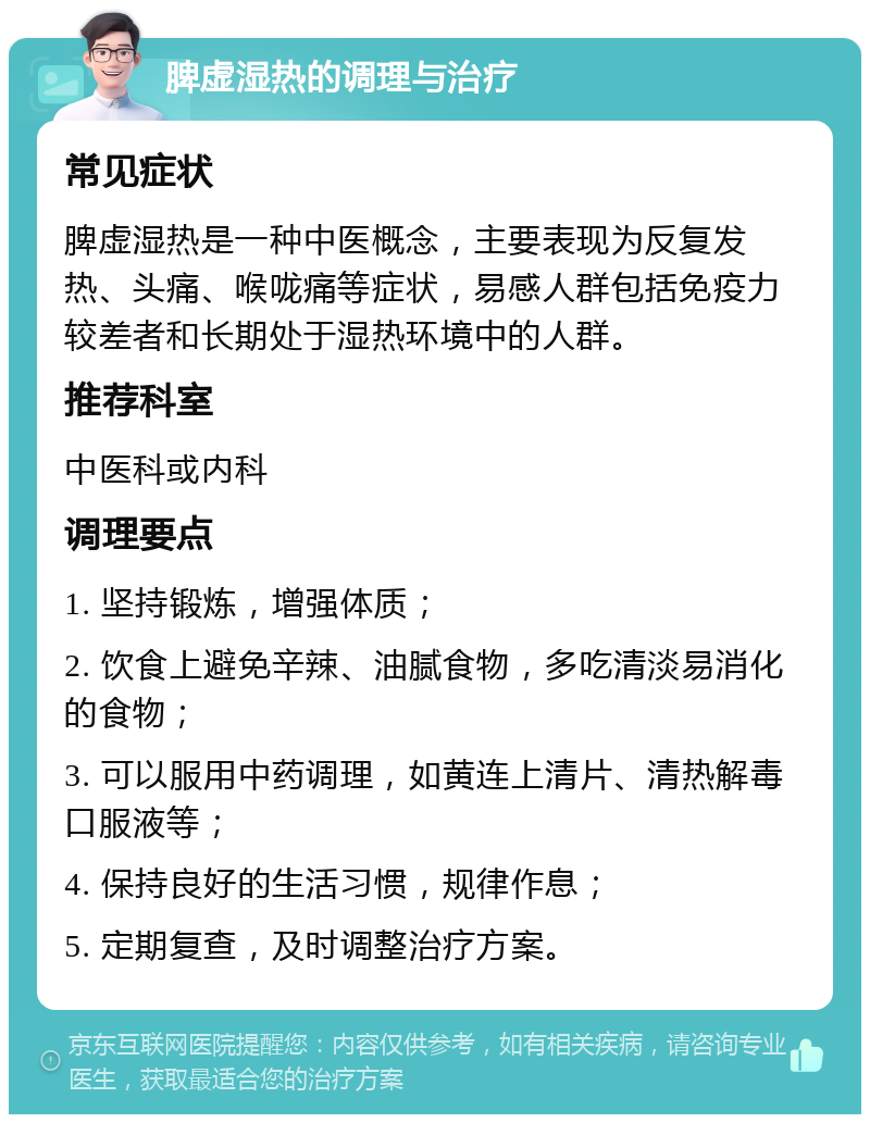 脾虚湿热的调理与治疗 常见症状 脾虚湿热是一种中医概念，主要表现为反复发热、头痛、喉咙痛等症状，易感人群包括免疫力较差者和长期处于湿热环境中的人群。 推荐科室 中医科或内科 调理要点 1. 坚持锻炼，增强体质； 2. 饮食上避免辛辣、油腻食物，多吃清淡易消化的食物； 3. 可以服用中药调理，如黄连上清片、清热解毒口服液等； 4. 保持良好的生活习惯，规律作息； 5. 定期复查，及时调整治疗方案。