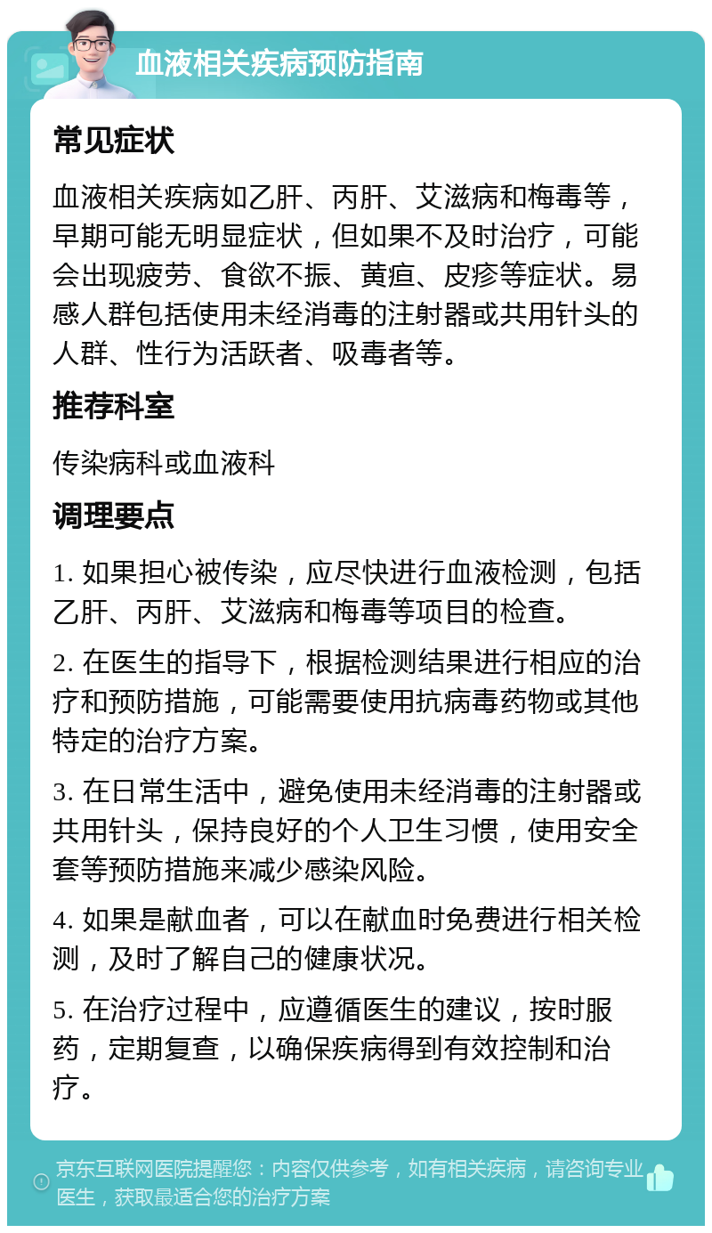 血液相关疾病预防指南 常见症状 血液相关疾病如乙肝、丙肝、艾滋病和梅毒等，早期可能无明显症状，但如果不及时治疗，可能会出现疲劳、食欲不振、黄疸、皮疹等症状。易感人群包括使用未经消毒的注射器或共用针头的人群、性行为活跃者、吸毒者等。 推荐科室 传染病科或血液科 调理要点 1. 如果担心被传染，应尽快进行血液检测，包括乙肝、丙肝、艾滋病和梅毒等项目的检查。 2. 在医生的指导下，根据检测结果进行相应的治疗和预防措施，可能需要使用抗病毒药物或其他特定的治疗方案。 3. 在日常生活中，避免使用未经消毒的注射器或共用针头，保持良好的个人卫生习惯，使用安全套等预防措施来减少感染风险。 4. 如果是献血者，可以在献血时免费进行相关检测，及时了解自己的健康状况。 5. 在治疗过程中，应遵循医生的建议，按时服药，定期复查，以确保疾病得到有效控制和治疗。