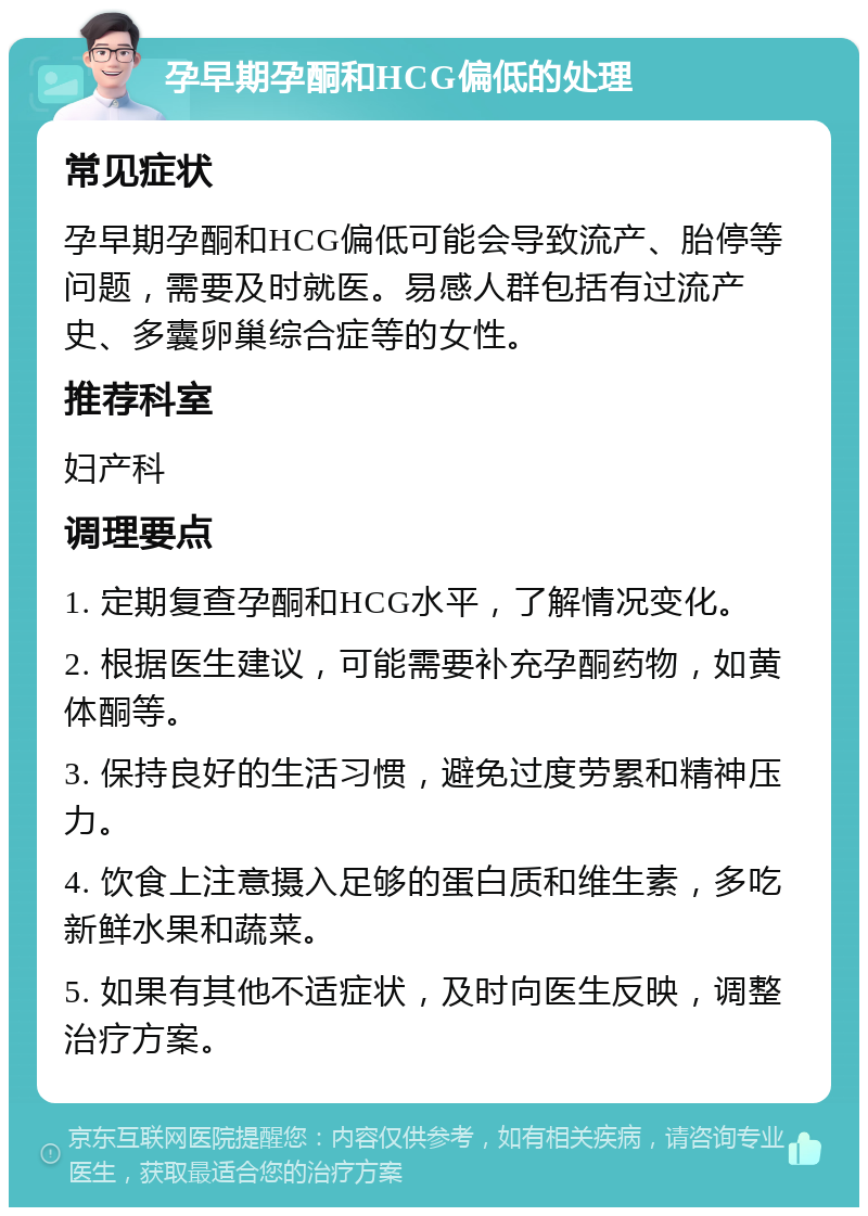 孕早期孕酮和HCG偏低的处理 常见症状 孕早期孕酮和HCG偏低可能会导致流产、胎停等问题，需要及时就医。易感人群包括有过流产史、多囊卵巢综合症等的女性。 推荐科室 妇产科 调理要点 1. 定期复查孕酮和HCG水平，了解情况变化。 2. 根据医生建议，可能需要补充孕酮药物，如黄体酮等。 3. 保持良好的生活习惯，避免过度劳累和精神压力。 4. 饮食上注意摄入足够的蛋白质和维生素，多吃新鲜水果和蔬菜。 5. 如果有其他不适症状，及时向医生反映，调整治疗方案。