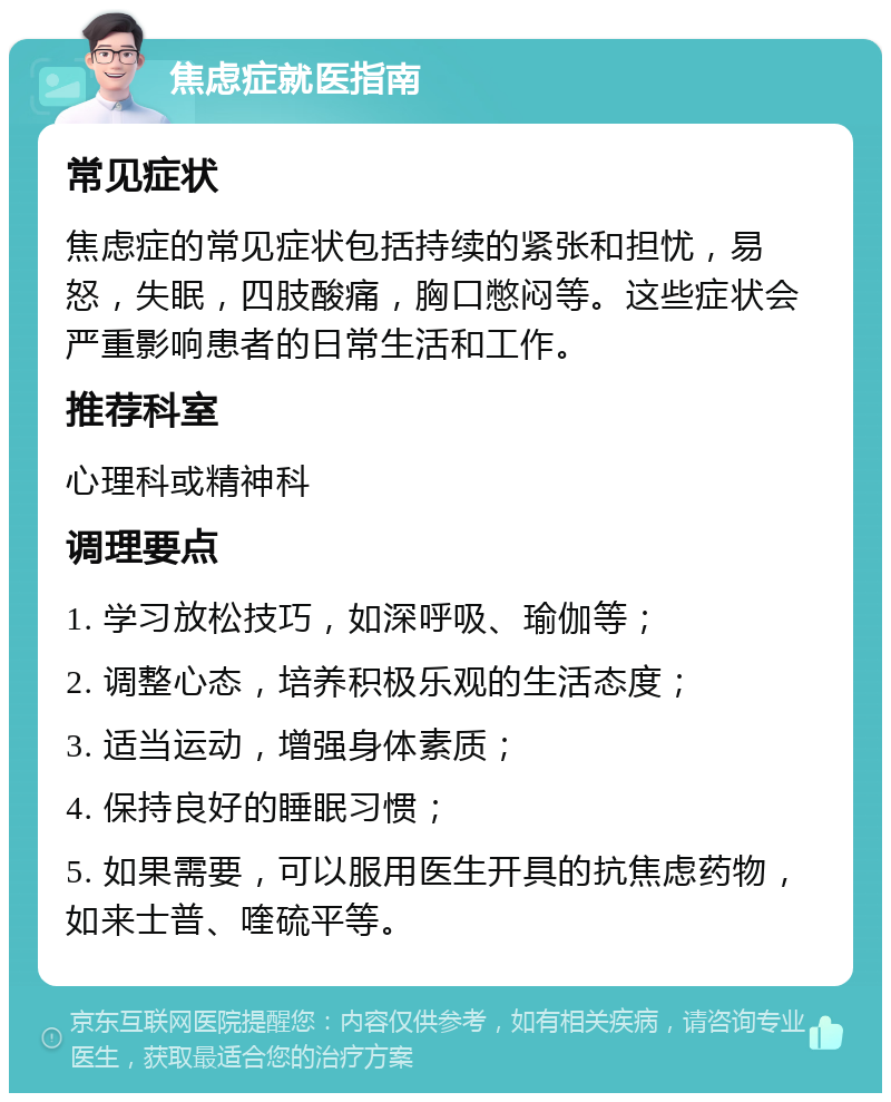 焦虑症就医指南 常见症状 焦虑症的常见症状包括持续的紧张和担忧，易怒，失眠，四肢酸痛，胸口憋闷等。这些症状会严重影响患者的日常生活和工作。 推荐科室 心理科或精神科 调理要点 1. 学习放松技巧，如深呼吸、瑜伽等； 2. 调整心态，培养积极乐观的生活态度； 3. 适当运动，增强身体素质； 4. 保持良好的睡眠习惯； 5. 如果需要，可以服用医生开具的抗焦虑药物，如来士普、喹硫平等。