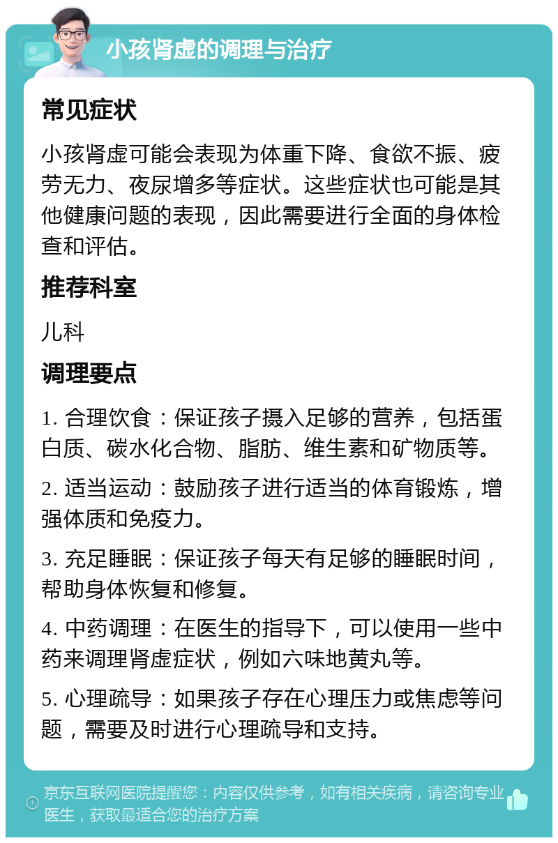 小孩肾虚的调理与治疗 常见症状 小孩肾虚可能会表现为体重下降、食欲不振、疲劳无力、夜尿增多等症状。这些症状也可能是其他健康问题的表现，因此需要进行全面的身体检查和评估。 推荐科室 儿科 调理要点 1. 合理饮食：保证孩子摄入足够的营养，包括蛋白质、碳水化合物、脂肪、维生素和矿物质等。 2. 适当运动：鼓励孩子进行适当的体育锻炼，增强体质和免疫力。 3. 充足睡眠：保证孩子每天有足够的睡眠时间，帮助身体恢复和修复。 4. 中药调理：在医生的指导下，可以使用一些中药来调理肾虚症状，例如六味地黄丸等。 5. 心理疏导：如果孩子存在心理压力或焦虑等问题，需要及时进行心理疏导和支持。