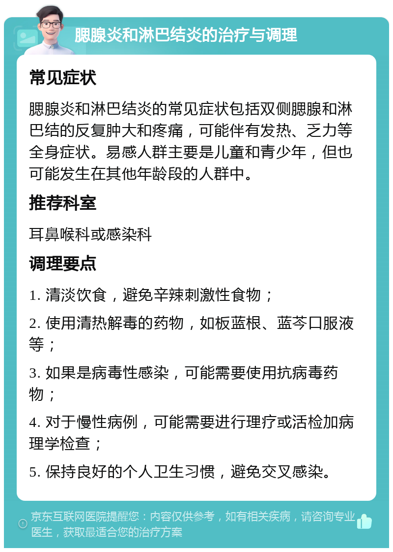 腮腺炎和淋巴结炎的治疗与调理 常见症状 腮腺炎和淋巴结炎的常见症状包括双侧腮腺和淋巴结的反复肿大和疼痛，可能伴有发热、乏力等全身症状。易感人群主要是儿童和青少年，但也可能发生在其他年龄段的人群中。 推荐科室 耳鼻喉科或感染科 调理要点 1. 清淡饮食，避免辛辣刺激性食物； 2. 使用清热解毒的药物，如板蓝根、蓝芩口服液等； 3. 如果是病毒性感染，可能需要使用抗病毒药物； 4. 对于慢性病例，可能需要进行理疗或活检加病理学检查； 5. 保持良好的个人卫生习惯，避免交叉感染。