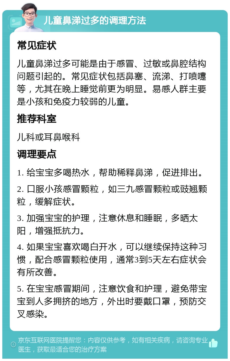 儿童鼻涕过多的调理方法 常见症状 儿童鼻涕过多可能是由于感冒、过敏或鼻腔结构问题引起的。常见症状包括鼻塞、流涕、打喷嚏等，尤其在晚上睡觉前更为明显。易感人群主要是小孩和免疫力较弱的儿童。 推荐科室 儿科或耳鼻喉科 调理要点 1. 给宝宝多喝热水，帮助稀释鼻涕，促进排出。 2. 口服小孩感冒颗粒，如三九感冒颗粒或豉翘颗粒，缓解症状。 3. 加强宝宝的护理，注意休息和睡眠，多晒太阳，增强抵抗力。 4. 如果宝宝喜欢喝白开水，可以继续保持这种习惯，配合感冒颗粒使用，通常3到5天左右症状会有所改善。 5. 在宝宝感冒期间，注意饮食和护理，避免带宝宝到人多拥挤的地方，外出时要戴口罩，预防交叉感染。