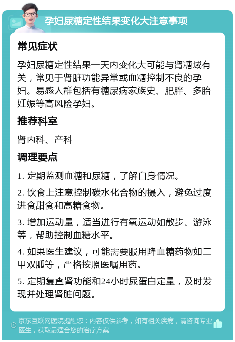 孕妇尿糖定性结果变化大注意事项 常见症状 孕妇尿糖定性结果一天内变化大可能与肾糖域有关，常见于肾脏功能异常或血糖控制不良的孕妇。易感人群包括有糖尿病家族史、肥胖、多胎妊娠等高风险孕妇。 推荐科室 肾内科、产科 调理要点 1. 定期监测血糖和尿糖，了解自身情况。 2. 饮食上注意控制碳水化合物的摄入，避免过度进食甜食和高糖食物。 3. 增加运动量，适当进行有氧运动如散步、游泳等，帮助控制血糖水平。 4. 如果医生建议，可能需要服用降血糖药物如二甲双胍等，严格按照医嘱用药。 5. 定期复查肾功能和24小时尿蛋白定量，及时发现并处理肾脏问题。