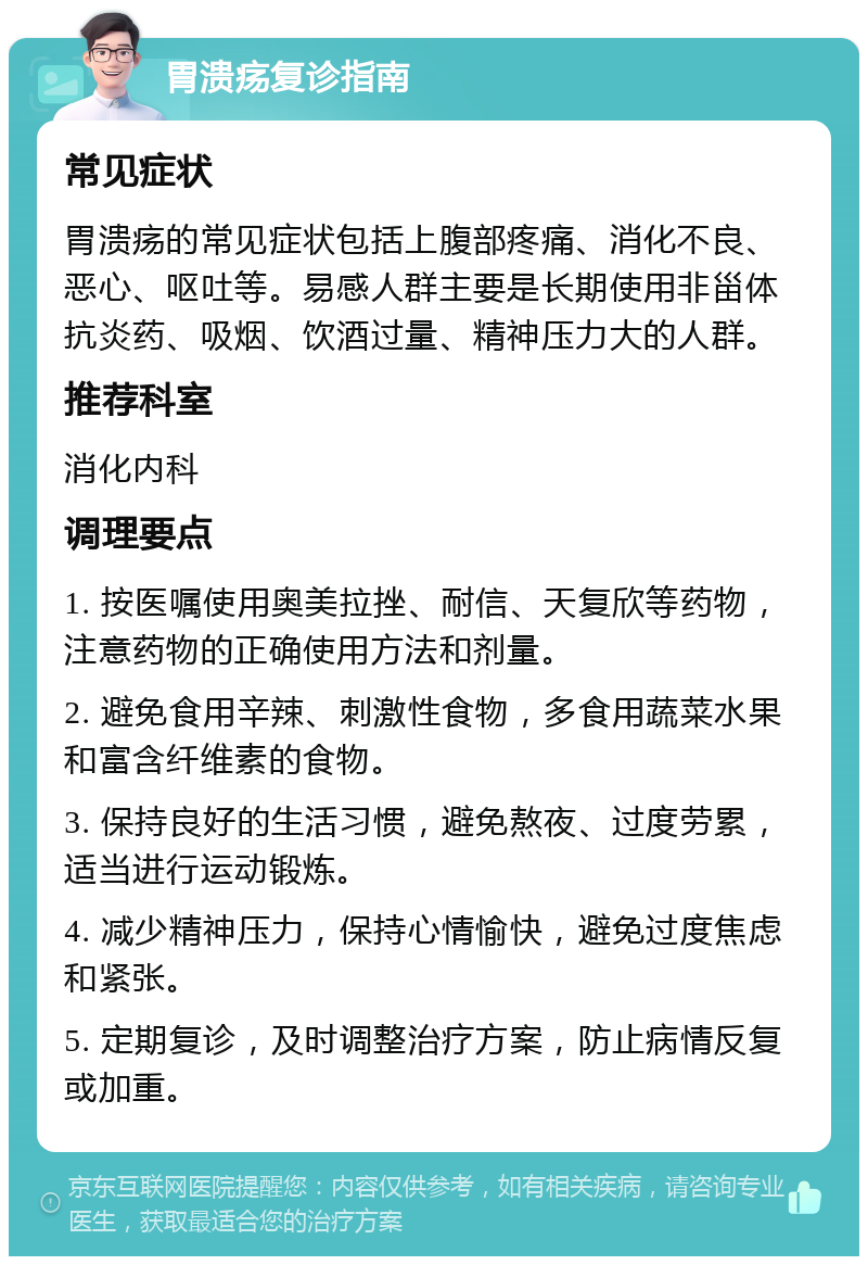 胃溃疡复诊指南 常见症状 胃溃疡的常见症状包括上腹部疼痛、消化不良、恶心、呕吐等。易感人群主要是长期使用非甾体抗炎药、吸烟、饮酒过量、精神压力大的人群。 推荐科室 消化内科 调理要点 1. 按医嘱使用奥美拉挫、耐信、天复欣等药物，注意药物的正确使用方法和剂量。 2. 避免食用辛辣、刺激性食物，多食用蔬菜水果和富含纤维素的食物。 3. 保持良好的生活习惯，避免熬夜、过度劳累，适当进行运动锻炼。 4. 减少精神压力，保持心情愉快，避免过度焦虑和紧张。 5. 定期复诊，及时调整治疗方案，防止病情反复或加重。