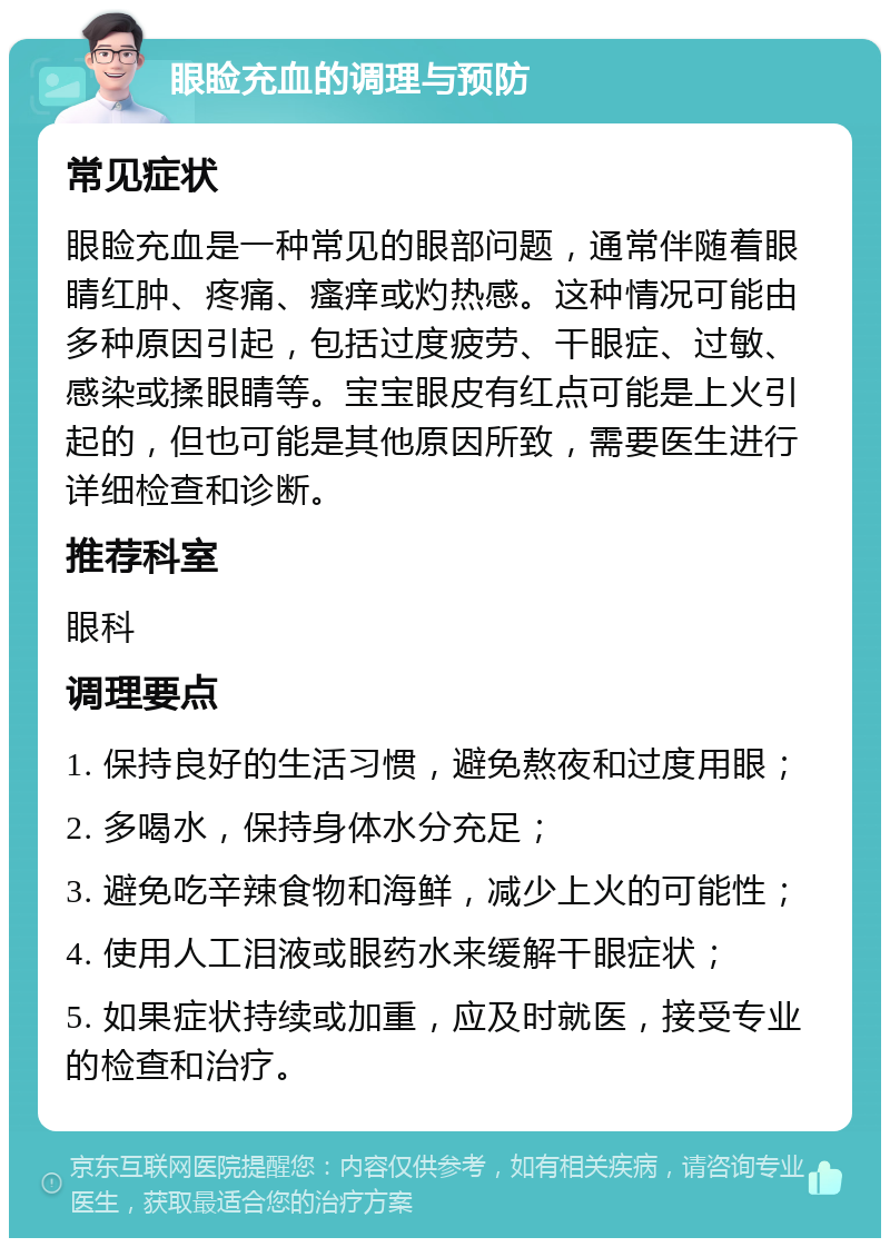 眼睑充血的调理与预防 常见症状 眼睑充血是一种常见的眼部问题，通常伴随着眼睛红肿、疼痛、瘙痒或灼热感。这种情况可能由多种原因引起，包括过度疲劳、干眼症、过敏、感染或揉眼睛等。宝宝眼皮有红点可能是上火引起的，但也可能是其他原因所致，需要医生进行详细检查和诊断。 推荐科室 眼科 调理要点 1. 保持良好的生活习惯，避免熬夜和过度用眼； 2. 多喝水，保持身体水分充足； 3. 避免吃辛辣食物和海鲜，减少上火的可能性； 4. 使用人工泪液或眼药水来缓解干眼症状； 5. 如果症状持续或加重，应及时就医，接受专业的检查和治疗。