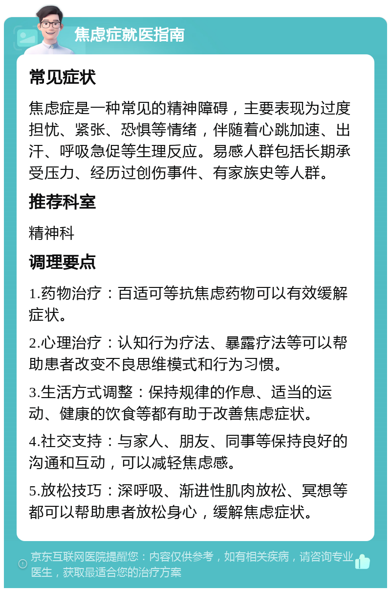 焦虑症就医指南 常见症状 焦虑症是一种常见的精神障碍，主要表现为过度担忧、紧张、恐惧等情绪，伴随着心跳加速、出汗、呼吸急促等生理反应。易感人群包括长期承受压力、经历过创伤事件、有家族史等人群。 推荐科室 精神科 调理要点 1.药物治疗：百适可等抗焦虑药物可以有效缓解症状。 2.心理治疗：认知行为疗法、暴露疗法等可以帮助患者改变不良思维模式和行为习惯。 3.生活方式调整：保持规律的作息、适当的运动、健康的饮食等都有助于改善焦虑症状。 4.社交支持：与家人、朋友、同事等保持良好的沟通和互动，可以减轻焦虑感。 5.放松技巧：深呼吸、渐进性肌肉放松、冥想等都可以帮助患者放松身心，缓解焦虑症状。