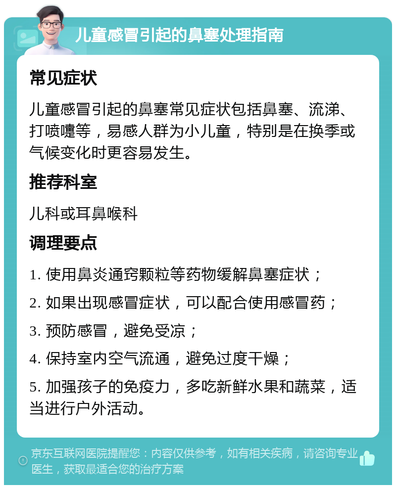 儿童感冒引起的鼻塞处理指南 常见症状 儿童感冒引起的鼻塞常见症状包括鼻塞、流涕、打喷嚏等，易感人群为小儿童，特别是在换季或气候变化时更容易发生。 推荐科室 儿科或耳鼻喉科 调理要点 1. 使用鼻炎通窍颗粒等药物缓解鼻塞症状； 2. 如果出现感冒症状，可以配合使用感冒药； 3. 预防感冒，避免受凉； 4. 保持室内空气流通，避免过度干燥； 5. 加强孩子的免疫力，多吃新鲜水果和蔬菜，适当进行户外活动。