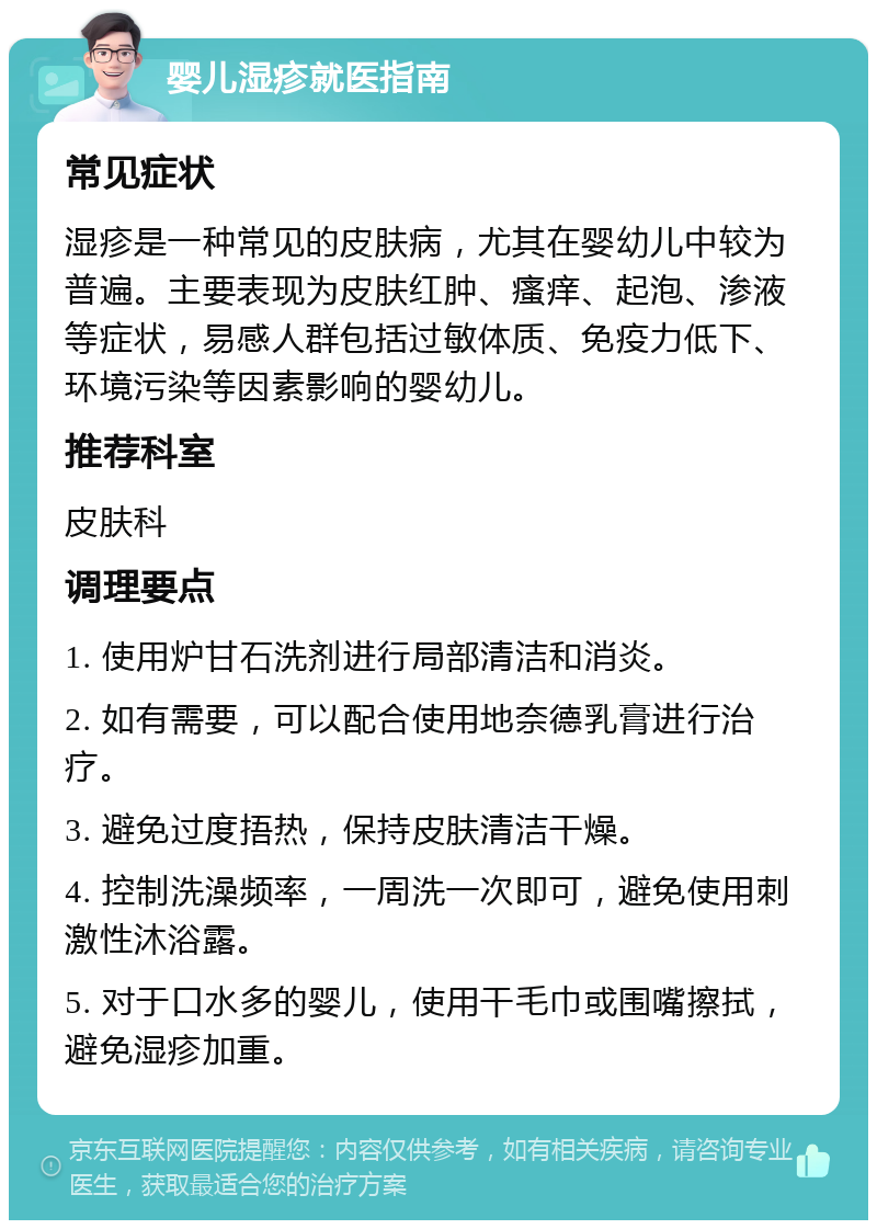 婴儿湿疹就医指南 常见症状 湿疹是一种常见的皮肤病，尤其在婴幼儿中较为普遍。主要表现为皮肤红肿、瘙痒、起泡、渗液等症状，易感人群包括过敏体质、免疫力低下、环境污染等因素影响的婴幼儿。 推荐科室 皮肤科 调理要点 1. 使用炉甘石洗剂进行局部清洁和消炎。 2. 如有需要，可以配合使用地奈德乳膏进行治疗。 3. 避免过度捂热，保持皮肤清洁干燥。 4. 控制洗澡频率，一周洗一次即可，避免使用刺激性沐浴露。 5. 对于口水多的婴儿，使用干毛巾或围嘴擦拭，避免湿疹加重。