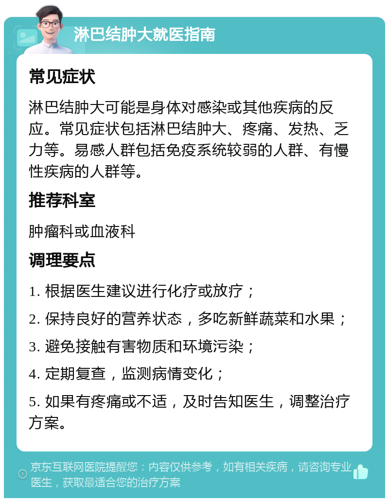 淋巴结肿大就医指南 常见症状 淋巴结肿大可能是身体对感染或其他疾病的反应。常见症状包括淋巴结肿大、疼痛、发热、乏力等。易感人群包括免疫系统较弱的人群、有慢性疾病的人群等。 推荐科室 肿瘤科或血液科 调理要点 1. 根据医生建议进行化疗或放疗； 2. 保持良好的营养状态，多吃新鲜蔬菜和水果； 3. 避免接触有害物质和环境污染； 4. 定期复查，监测病情变化； 5. 如果有疼痛或不适，及时告知医生，调整治疗方案。