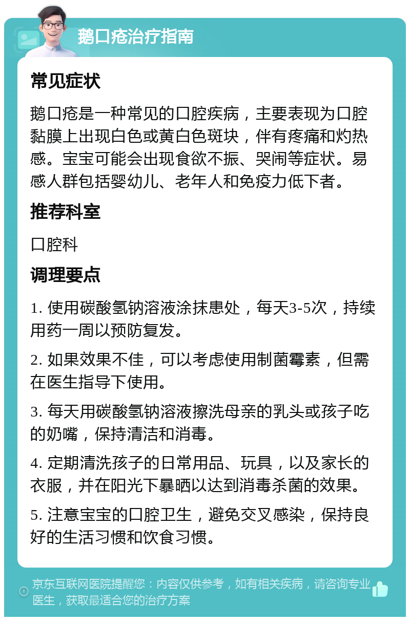 鹅口疮治疗指南 常见症状 鹅口疮是一种常见的口腔疾病，主要表现为口腔黏膜上出现白色或黄白色斑块，伴有疼痛和灼热感。宝宝可能会出现食欲不振、哭闹等症状。易感人群包括婴幼儿、老年人和免疫力低下者。 推荐科室 口腔科 调理要点 1. 使用碳酸氢钠溶液涂抹患处，每天3-5次，持续用药一周以预防复发。 2. 如果效果不佳，可以考虑使用制菌霉素，但需在医生指导下使用。 3. 每天用碳酸氢钠溶液擦洗母亲的乳头或孩子吃的奶嘴，保持清洁和消毒。 4. 定期清洗孩子的日常用品、玩具，以及家长的衣服，并在阳光下暴晒以达到消毒杀菌的效果。 5. 注意宝宝的口腔卫生，避免交叉感染，保持良好的生活习惯和饮食习惯。