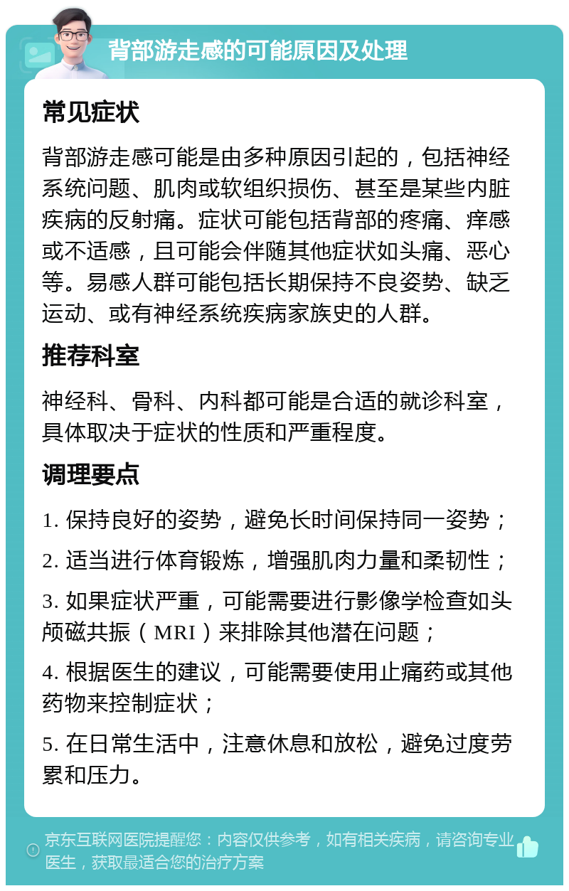 背部游走感的可能原因及处理 常见症状 背部游走感可能是由多种原因引起的，包括神经系统问题、肌肉或软组织损伤、甚至是某些内脏疾病的反射痛。症状可能包括背部的疼痛、痒感或不适感，且可能会伴随其他症状如头痛、恶心等。易感人群可能包括长期保持不良姿势、缺乏运动、或有神经系统疾病家族史的人群。 推荐科室 神经科、骨科、内科都可能是合适的就诊科室，具体取决于症状的性质和严重程度。 调理要点 1. 保持良好的姿势，避免长时间保持同一姿势； 2. 适当进行体育锻炼，增强肌肉力量和柔韧性； 3. 如果症状严重，可能需要进行影像学检查如头颅磁共振（MRI）来排除其他潜在问题； 4. 根据医生的建议，可能需要使用止痛药或其他药物来控制症状； 5. 在日常生活中，注意休息和放松，避免过度劳累和压力。