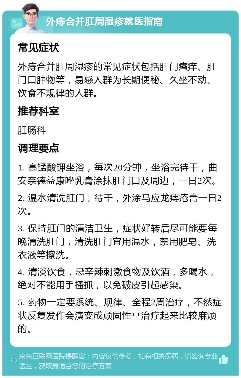 外痔合并肛周湿疹就医指南 常见症状 外痔合并肛周湿疹的常见症状包括肛门瘙痒、肛门口肿物等，易感人群为长期便秘、久坐不动、饮食不规律的人群。 推荐科室 肛肠科 调理要点 1. 高锰酸钾坐浴，每次20分钟，坐浴完待干，曲安奈德益康唑乳膏涂抹肛门口及周边，一日2次。 2. 温水清洗肛门，待干，外涂马应龙痔疮膏一日2次。 3. 保持肛门的清洁卫生，症状好转后尽可能要每晚清洗肛门，清洗肛门宜用温水，禁用肥皂、洗衣液等擦洗。 4. 清淡饮食，忌辛辣刺激食物及饮酒，多喝水，绝对不能用手搔抓，以免破皮引起感染。 5. 药物一定要系统、规律、全程2周治疗，不然症状反复发作会演变成顽固性**治疗起来比较麻烦的。