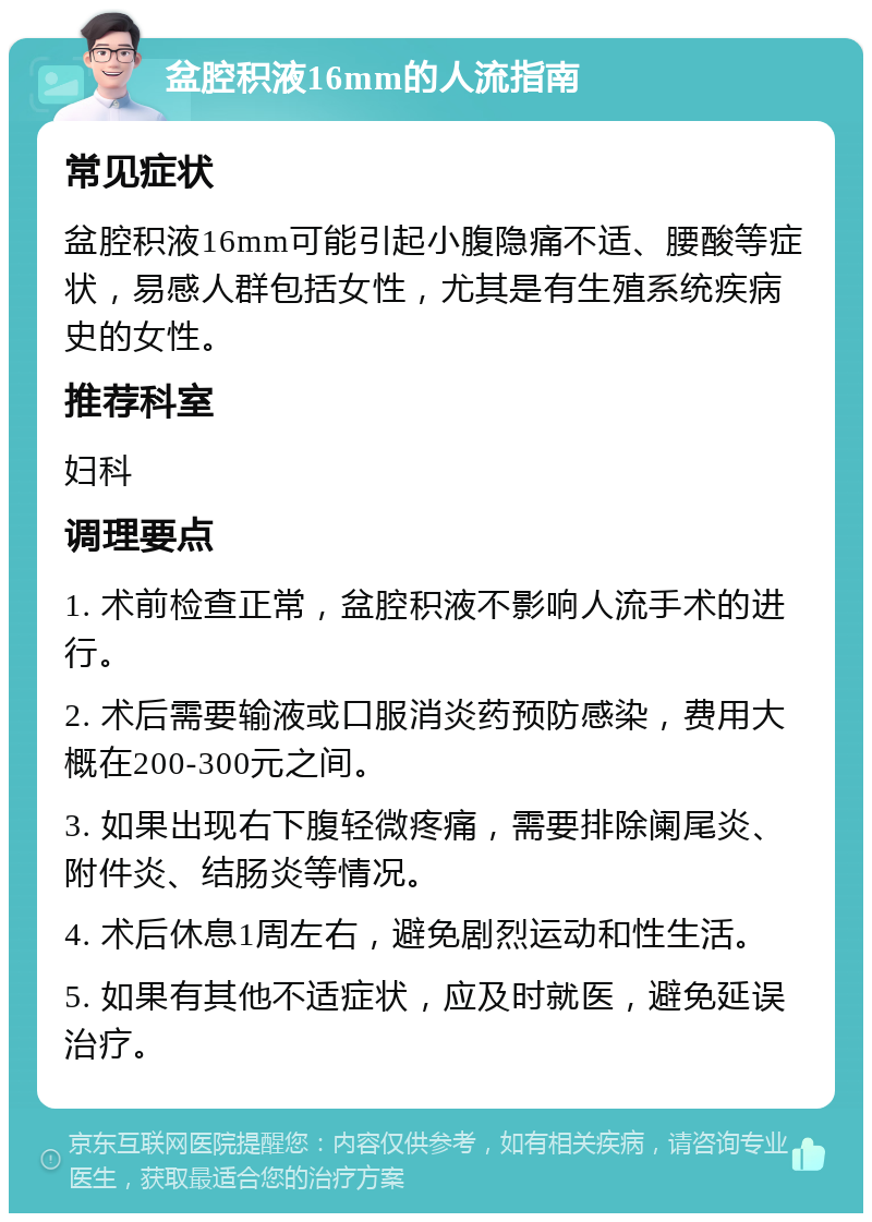 盆腔积液16mm的人流指南 常见症状 盆腔积液16mm可能引起小腹隐痛不适、腰酸等症状，易感人群包括女性，尤其是有生殖系统疾病史的女性。 推荐科室 妇科 调理要点 1. 术前检查正常，盆腔积液不影响人流手术的进行。 2. 术后需要输液或口服消炎药预防感染，费用大概在200-300元之间。 3. 如果出现右下腹轻微疼痛，需要排除阑尾炎、附件炎、结肠炎等情况。 4. 术后休息1周左右，避免剧烈运动和性生活。 5. 如果有其他不适症状，应及时就医，避免延误治疗。