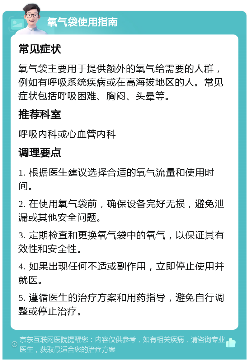 氧气袋使用指南 常见症状 氧气袋主要用于提供额外的氧气给需要的人群，例如有呼吸系统疾病或在高海拔地区的人。常见症状包括呼吸困难、胸闷、头晕等。 推荐科室 呼吸内科或心血管内科 调理要点 1. 根据医生建议选择合适的氧气流量和使用时间。 2. 在使用氧气袋前，确保设备完好无损，避免泄漏或其他安全问题。 3. 定期检查和更换氧气袋中的氧气，以保证其有效性和安全性。 4. 如果出现任何不适或副作用，立即停止使用并就医。 5. 遵循医生的治疗方案和用药指导，避免自行调整或停止治疗。