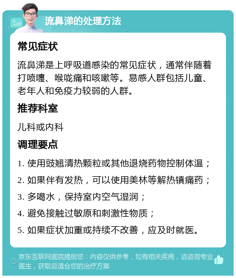 流鼻涕的处理方法 常见症状 流鼻涕是上呼吸道感染的常见症状，通常伴随着打喷嚏、喉咙痛和咳嗽等。易感人群包括儿童、老年人和免疫力较弱的人群。 推荐科室 儿科或内科 调理要点 1. 使用豉翘清热颗粒或其他退烧药物控制体温； 2. 如果伴有发热，可以使用美林等解热镇痛药； 3. 多喝水，保持室内空气湿润； 4. 避免接触过敏原和刺激性物质； 5. 如果症状加重或持续不改善，应及时就医。