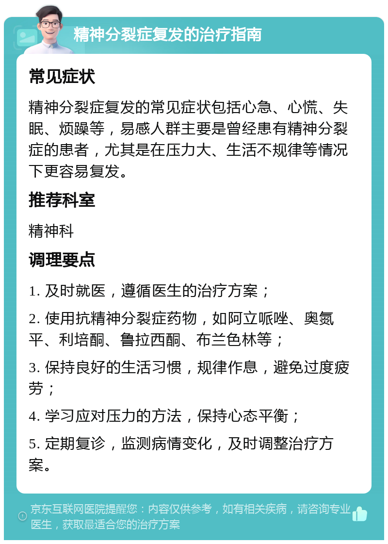 精神分裂症复发的治疗指南 常见症状 精神分裂症复发的常见症状包括心急、心慌、失眠、烦躁等，易感人群主要是曾经患有精神分裂症的患者，尤其是在压力大、生活不规律等情况下更容易复发。 推荐科室 精神科 调理要点 1. 及时就医，遵循医生的治疗方案； 2. 使用抗精神分裂症药物，如阿立哌唑、奥氮平、利培酮、鲁拉西酮、布兰色林等； 3. 保持良好的生活习惯，规律作息，避免过度疲劳； 4. 学习应对压力的方法，保持心态平衡； 5. 定期复诊，监测病情变化，及时调整治疗方案。